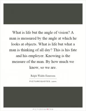 What is life but the angle of vision? A man is measured by the angle at which he looks at objects. What is life but what a man is thinking of all day? This is his fate and his employer. Knowing is the measure of the man. By how much we know, so we are Picture Quote #1