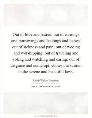 Out of love and hatred, out of earnings and borrowings and leadings and losses; out of sickness and pain; out of wooing and worshipping; out of traveling and voting and watching and caring; out of disgrace and contempt, comes our tuition in the serene and beautiful laws Picture Quote #1