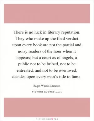 There is no luck in literary reputation. They who make up the final verdict upon every book are not the partial and noisy readers of the hour when it appears; but a court as of angels, a public not to be bribed, not to be entreated, and not to be overawed, decides upon every man’s title to fame Picture Quote #1