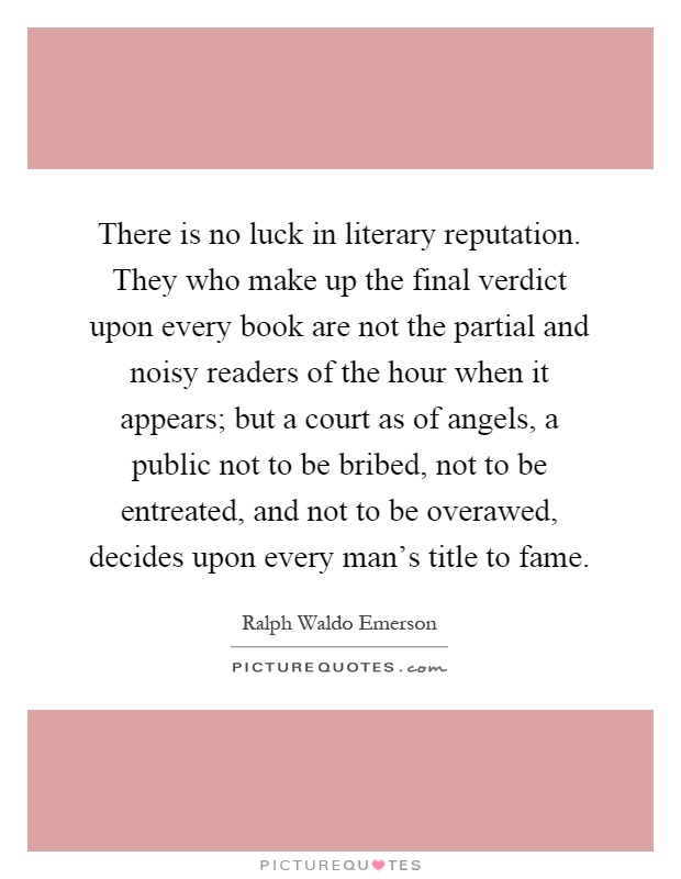 There is no luck in literary reputation. They who make up the final verdict upon every book are not the partial and noisy readers of the hour when it appears; but a court as of angels, a public not to be bribed, not to be entreated, and not to be overawed, decides upon every man's title to fame Picture Quote #1