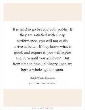 It is hard to go beyond your public. If they are satisfied with cheap performance, you will not easily arrive at better. If they know what is good, and require it. you will aspire and burn until you achieve it. But from time to time, in history, men are born a whole age too soon Picture Quote #1