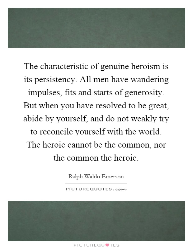 The characteristic of genuine heroism is its persistency. All men have wandering impulses, fits and starts of generosity. But when you have resolved to be great, abide by yourself, and do not weakly try to reconcile yourself with the world. The heroic cannot be the common, nor the common the heroic Picture Quote #1