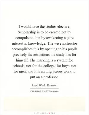 I would have the studies elective. Scholarship is to be created not by compulsion, but by awakening a pure interest in knowledge. The wise instructor accomplishes this by opening to his pupils precisely the attractions the study has for himself. The marking is a system for schools, not for the college; for boys, not for men; and it is an ungracious work to put on a professor Picture Quote #1