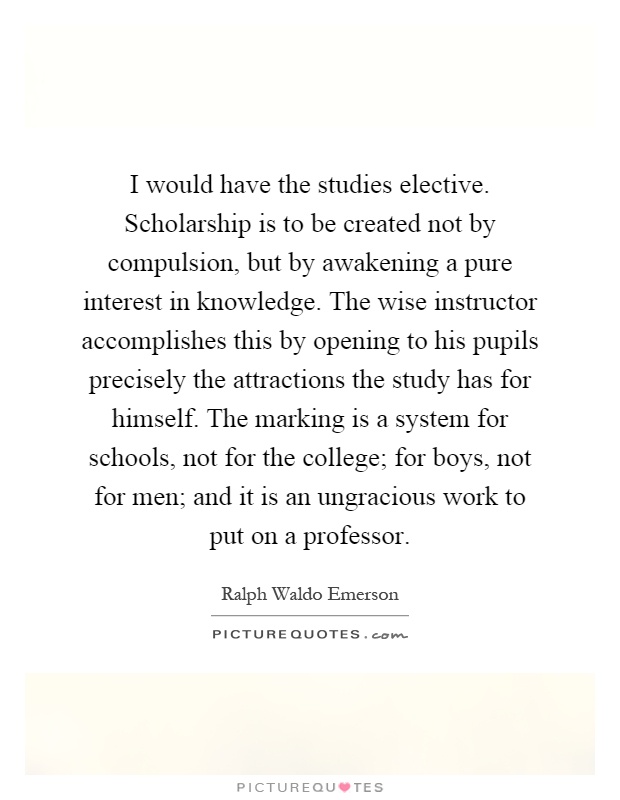 I would have the studies elective. Scholarship is to be created not by compulsion, but by awakening a pure interest in knowledge. The wise instructor accomplishes this by opening to his pupils precisely the attractions the study has for himself. The marking is a system for schools, not for the college; for boys, not for men; and it is an ungracious work to put on a professor Picture Quote #1