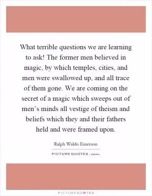 What terrible questions we are learning to ask! The former men believed in magic, by which temples, cities, and men were swallowed up, and all trace of them gone. We are coming on the secret of a magic which sweeps out of men’s minds all vestige of theism and beliefs which they and their fathers held and were framed upon Picture Quote #1