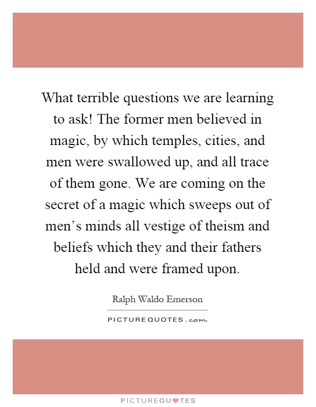 What terrible questions we are learning to ask! The former men believed in magic, by which temples, cities, and men were swallowed up, and all trace of them gone. We are coming on the secret of a magic which sweeps out of men's minds all vestige of theism and beliefs which they and their fathers held and were framed upon Picture Quote #1