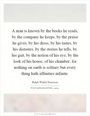 A man is known by the books he reads, by the company he keeps, by the praise he gives, by his dress, by his tastes, by his distastes, by the stories he tells, by his gait, by the notion of his eye, by the look of his house, of his chamber; for nothing on earth is solitary but every thing hath affinities infinite Picture Quote #1