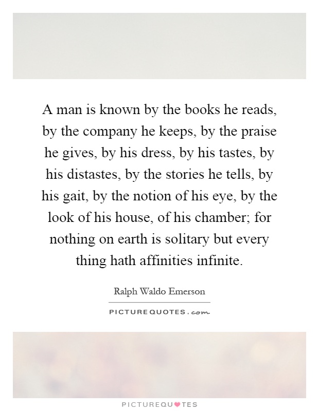A man is known by the books he reads, by the company he keeps, by the praise he gives, by his dress, by his tastes, by his distastes, by the stories he tells, by his gait, by the notion of his eye, by the look of his house, of his chamber; for nothing on earth is solitary but every thing hath affinities infinite Picture Quote #1