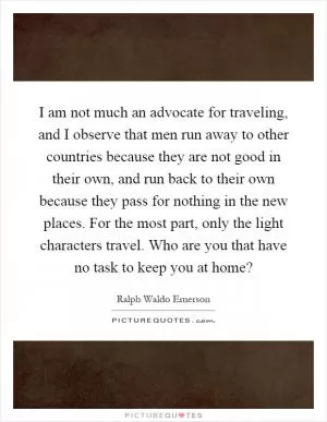 I am not much an advocate for traveling, and I observe that men run away to other countries because they are not good in their own, and run back to their own because they pass for nothing in the new places. For the most part, only the light characters travel. Who are you that have no task to keep you at home? Picture Quote #1
