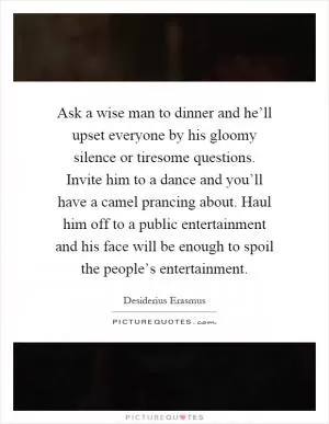 Ask a wise man to dinner and he’ll upset everyone by his gloomy silence or tiresome questions. Invite him to a dance and you’ll have a camel prancing about. Haul him off to a public entertainment and his face will be enough to spoil the people’s entertainment Picture Quote #1