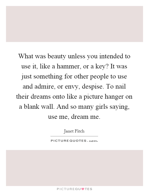 What was beauty unless you intended to use it, like a hammer, or a key? It was just something for other people to use and admire, or envy, despise. To nail their dreams onto like a picture hanger on a blank wall. And so many girls saying, use me, dream me Picture Quote #1