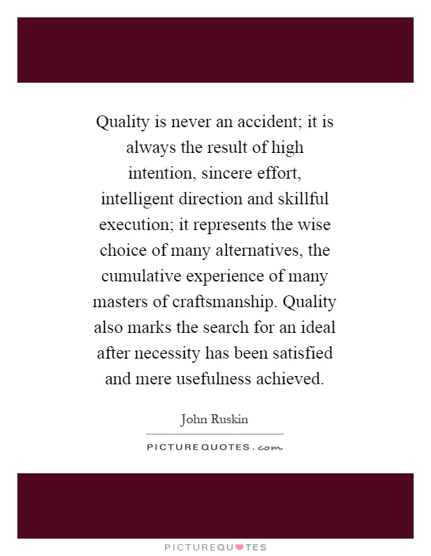 Quality is never an accident; it is always the result of high intention, sincere effort, intelligent direction and skillful execution; it represents the wise choice of many alternatives, the cumulative experience of many masters of craftsmanship. Quality also marks the search for an ideal after necessity has been satisfied and mere usefulness achieved Picture Quote #1