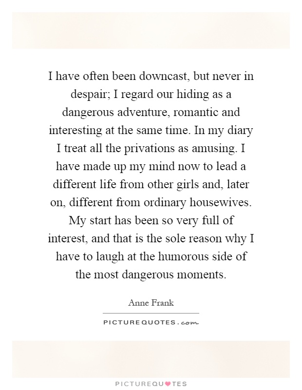 I have often been downcast, but never in despair; I regard our hiding as a dangerous adventure, romantic and interesting at the same time. In my diary I treat all the privations as amusing. I have made up my mind now to lead a different life from other girls and, later on, different from ordinary housewives. My start has been so very full of interest, and that is the sole reason why I have to laugh at the humorous side of the most dangerous moments Picture Quote #1