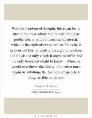 Without freedom of thought, there can be no such thing as wisdom; and no such thing as public liberty without freedom of speech; which is the right of every man as far as by it he does not hurt or control the right of another; and this is the only check it ought to suffer and the only bounds it ought to know... Whoever would overthrow the liberty of a nation must begin by subduing the freedom of speech, a thing terrible to traitors Picture Quote #1