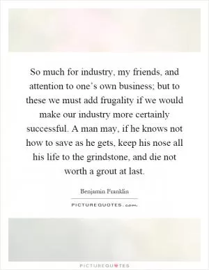 So much for industry, my friends, and attention to one’s own business; but to these we must add frugality if we would make our industry more certainly successful. A man may, if he knows not how to save as he gets, keep his nose all his life to the grindstone, and die not worth a grout at last Picture Quote #1