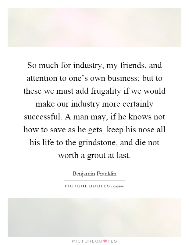 So much for industry, my friends, and attention to one's own business; but to these we must add frugality if we would make our industry more certainly successful. A man may, if he knows not how to save as he gets, keep his nose all his life to the grindstone, and die not worth a grout at last Picture Quote #1
