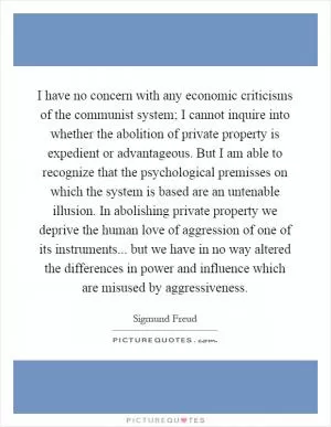 I have no concern with any economic criticisms of the communist system; I cannot inquire into whether the abolition of private property is expedient or advantageous. But I am able to recognize that the psychological premisses on which the system is based are an untenable illusion. In abolishing private property we deprive the human love of aggression of one of its instruments... but we have in no way altered the differences in power and influence which are misused by aggressiveness Picture Quote #1