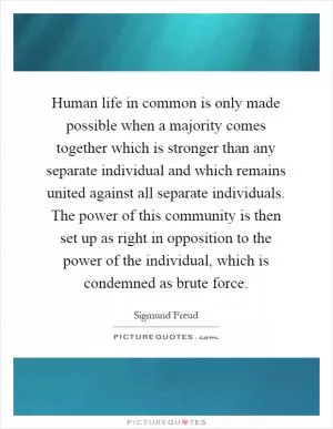 Human life in common is only made possible when a majority comes together which is stronger than any separate individual and which remains united against all separate individuals. The power of this community is then set up as right in opposition to the power of the individual, which is condemned as brute force Picture Quote #1