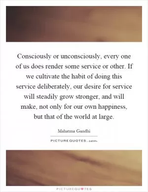 Consciously or unconsciously, every one of us does render some service or other. If we cultivate the habit of doing this service deliberately, our desire for service will steadily grow stronger, and will make, not only for our own happiness, but that of the world at large Picture Quote #1