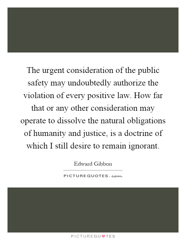 The urgent consideration of the public safety may undoubtedly authorize the violation of every positive law. How far that or any other consideration may operate to dissolve the natural obligations of humanity and justice, is a doctrine of which I still desire to remain ignorant Picture Quote #1