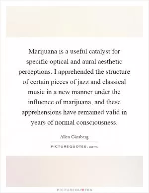 Marijuana is a useful catalyst for specific optical and aural aesthetic perceptions. I apprehended the structure of certain pieces of jazz and classical music in a new manner under the influence of marijuana, and these apprehensions have remained valid in years of normal consciousness Picture Quote #1