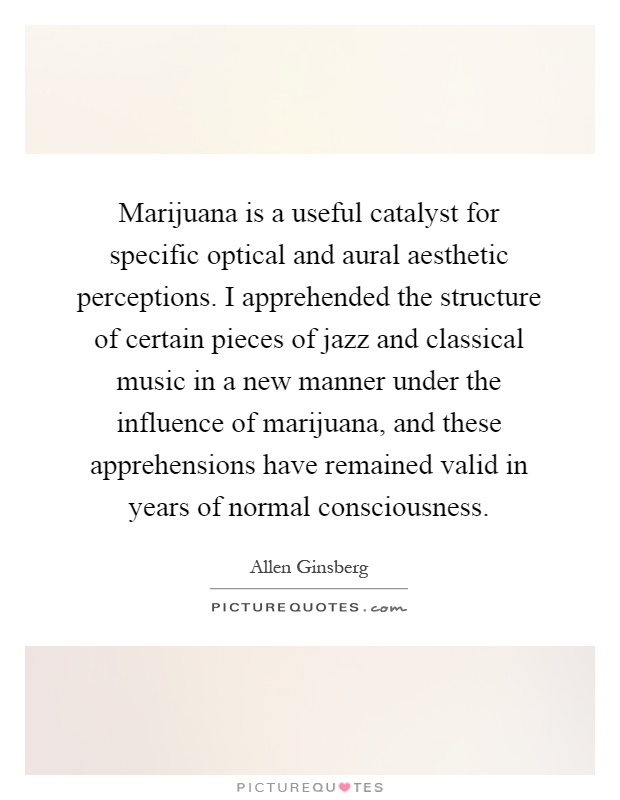 Marijuana is a useful catalyst for specific optical and aural aesthetic perceptions. I apprehended the structure of certain pieces of jazz and classical music in a new manner under the influence of marijuana, and these apprehensions have remained valid in years of normal consciousness Picture Quote #1