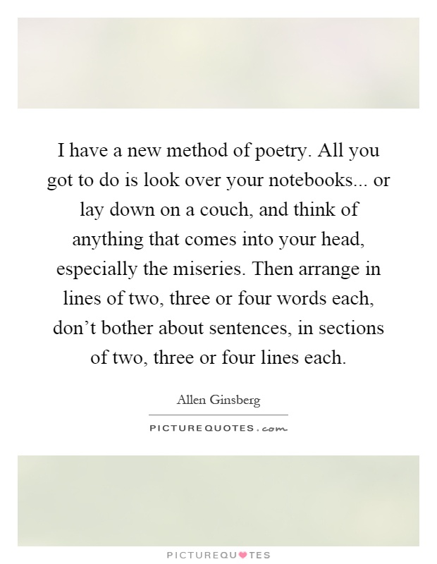 I have a new method of poetry. All you got to do is look over your notebooks... or lay down on a couch, and think of anything that comes into your head, especially the miseries. Then arrange in lines of two, three or four words each, don't bother about sentences, in sections of two, three or four lines each Picture Quote #1