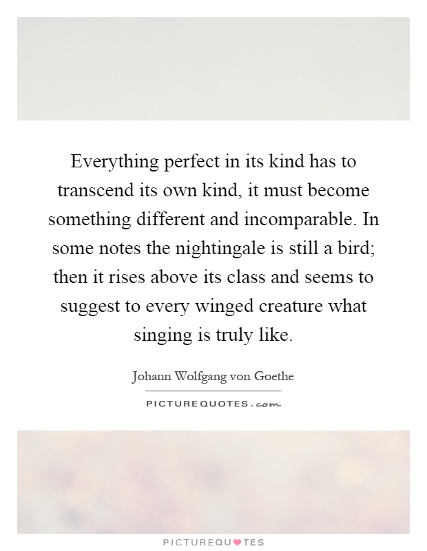 Everything perfect in its kind has to transcend its own kind, it must become something different and incomparable. In some notes the nightingale is still a bird; then it rises above its class and seems to suggest to every winged creature what singing is truly like Picture Quote #1