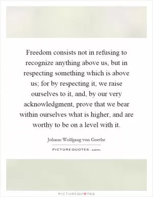 Freedom consists not in refusing to recognize anything above us, but in respecting something which is above us; for by respecting it, we raise ourselves to it, and, by our very acknowledgment, prove that we bear within ourselves what is higher, and are worthy to be on a level with it Picture Quote #1