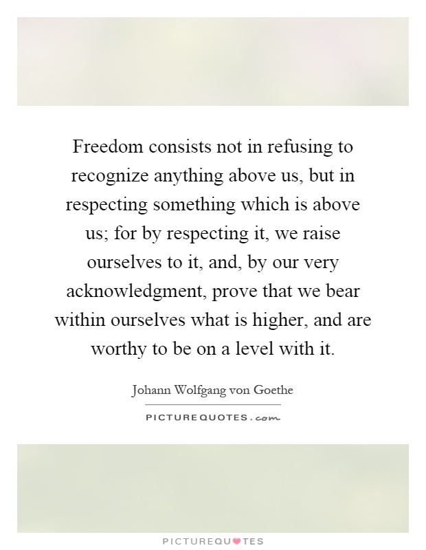 Freedom consists not in refusing to recognize anything above us, but in respecting something which is above us; for by respecting it, we raise ourselves to it, and, by our very acknowledgment, prove that we bear within ourselves what is higher, and are worthy to be on a level with it Picture Quote #1