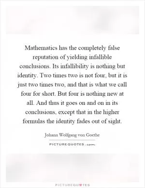 Mathematics has the completely false reputation of yielding infallible conclusions. Its infallibility is nothing but identity. Two times two is not four, but it is just two times two, and that is what we call four for short. But four is nothing new at all. And thus it goes on and on in its conclusions, except that in the higher formulas the identity fades out of sight Picture Quote #1
