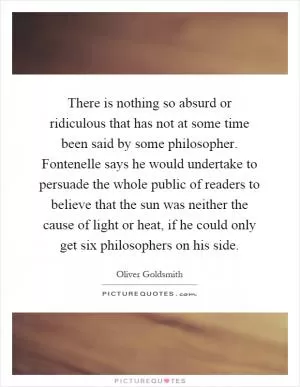 There is nothing so absurd or ridiculous that has not at some time been said by some philosopher. Fontenelle says he would undertake to persuade the whole public of readers to believe that the sun was neither the cause of light or heat, if he could only get six philosophers on his side Picture Quote #1
