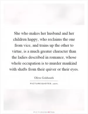She who makes her husband and her children happy, who reclaims the one from vice, and trains up the other to virtue, is a much greater character than the ladies described in romance, whose whole occupation is to murder mankind with shafts from their quiver or their eyes Picture Quote #1