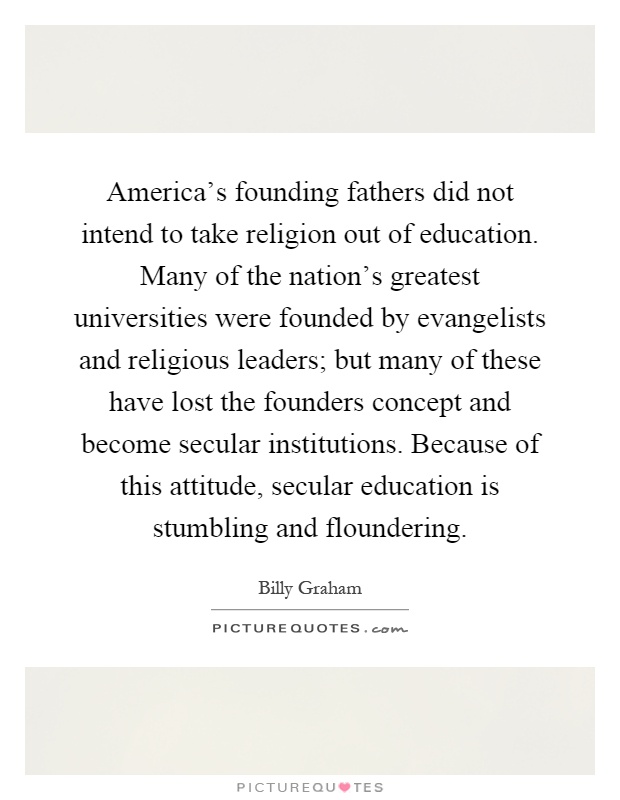 America's founding fathers did not intend to take religion out of education. Many of the nation's greatest universities were founded by evangelists and religious leaders; but many of these have lost the founders concept and become secular institutions. Because of this attitude, secular education is stumbling and floundering Picture Quote #1