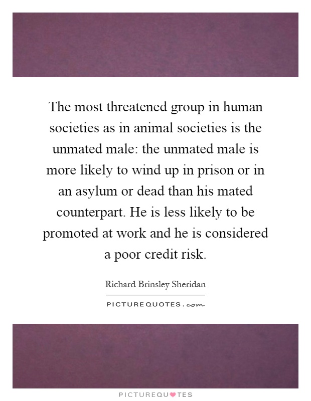 The most threatened group in human societies as in animal societies is the unmated male: the unmated male is more likely to wind up in prison or in an asylum or dead than his mated counterpart. He is less likely to be promoted at work and he is considered a poor credit risk Picture Quote #1