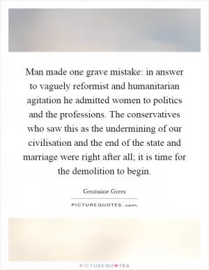 Man made one grave mistake: in answer to vaguely reformist and humanitarian agitation he admitted women to politics and the professions. The conservatives who saw this as the undermining of our civilisation and the end of the state and marriage were right after all; it is time for the demolition to begin Picture Quote #1