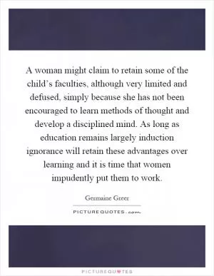A woman might claim to retain some of the child’s faculties, although very limited and defused, simply because she has not been encouraged to learn methods of thought and develop a disciplined mind. As long as education remains largely induction ignorance will retain these advantages over learning and it is time that women impudently put them to work Picture Quote #1
