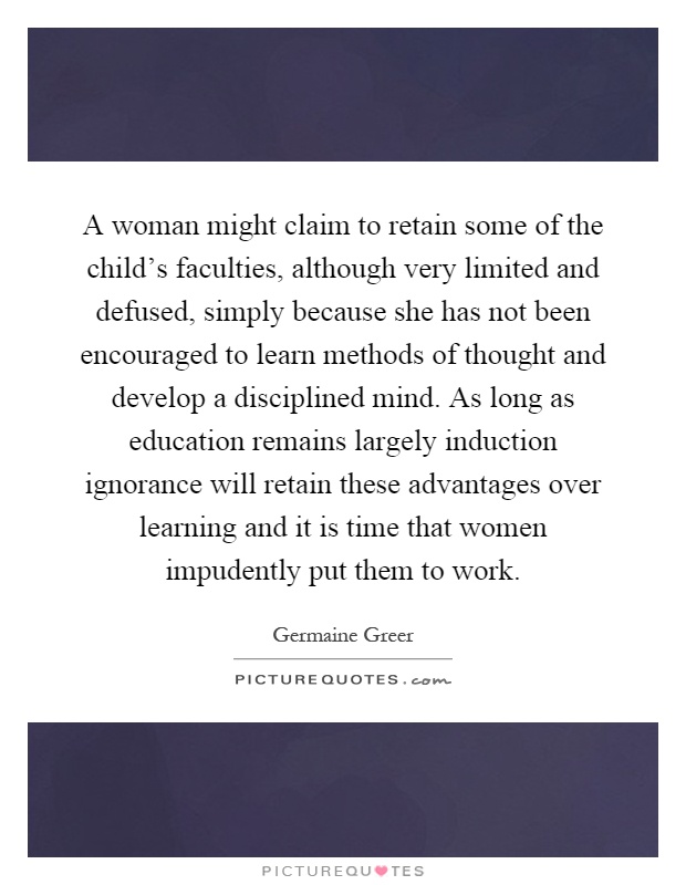 A woman might claim to retain some of the child's faculties, although very limited and defused, simply because she has not been encouraged to learn methods of thought and develop a disciplined mind. As long as education remains largely induction ignorance will retain these advantages over learning and it is time that women impudently put them to work Picture Quote #1