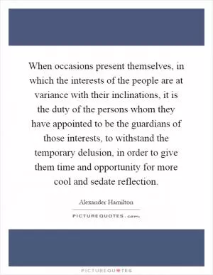 When occasions present themselves, in which the interests of the people are at variance with their inclinations, it is the duty of the persons whom they have appointed to be the guardians of those interests, to withstand the temporary delusion, in order to give them time and opportunity for more cool and sedate reflection Picture Quote #1