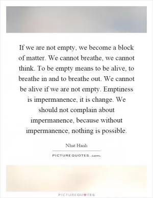 If we are not empty, we become a block of matter. We cannot breathe, we cannot think. To be empty means to be alive, to breathe in and to breathe out. We cannot be alive if we are not empty. Emptiness is impermanence, it is change. We should not complain about impermanence, because without impermanence, nothing is possible Picture Quote #1