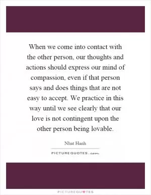 When we come into contact with the other person, our thoughts and actions should express our mind of compassion, even if that person says and does things that are not easy to accept. We practice in this way until we see clearly that our love is not contingent upon the other person being lovable Picture Quote #1