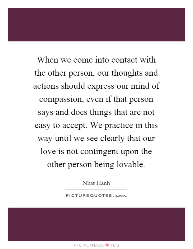 When we come into contact with the other person, our thoughts and actions should express our mind of compassion, even if that person says and does things that are not easy to accept. We practice in this way until we see clearly that our love is not contingent upon the other person being lovable Picture Quote #1
