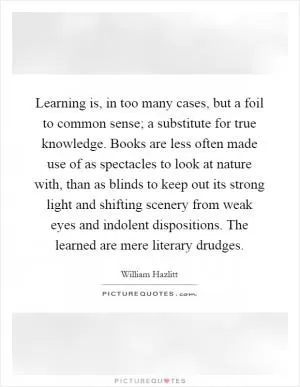 Learning is, in too many cases, but a foil to common sense; a substitute for true knowledge. Books are less often made use of as spectacles to look at nature with, than as blinds to keep out its strong light and shifting scenery from weak eyes and indolent dispositions. The learned are mere literary drudges Picture Quote #1