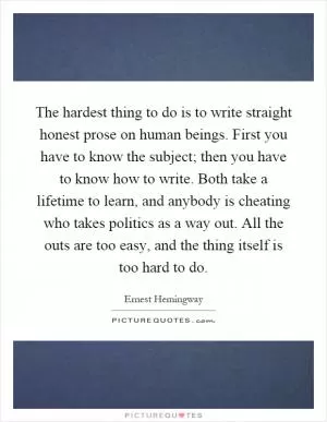 The hardest thing to do is to write straight honest prose on human beings. First you have to know the subject; then you have to know how to write. Both take a lifetime to learn, and anybody is cheating who takes politics as a way out. All the outs are too easy, and the thing itself is too hard to do Picture Quote #1