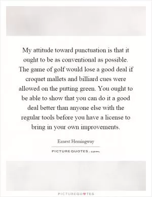 My attitude toward punctuation is that it ought to be as conventional as possible. The game of golf would lose a good deal if croquet mallets and billiard cues were allowed on the putting green. You ought to be able to show that you can do it a good deal better than anyone else with the regular tools before you have a license to bring in your own improvements Picture Quote #1