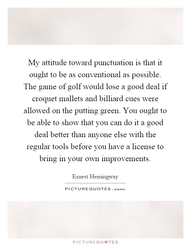 My attitude toward punctuation is that it ought to be as conventional as possible. The game of golf would lose a good deal if croquet mallets and billiard cues were allowed on the putting green. You ought to be able to show that you can do it a good deal better than anyone else with the regular tools before you have a license to bring in your own improvements Picture Quote #1