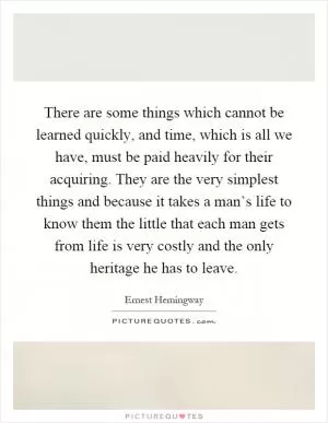 There are some things which cannot be learned quickly, and time, which is all we have, must be paid heavily for their acquiring. They are the very simplest things and because it takes a man’s life to know them the little that each man gets from life is very costly and the only heritage he has to leave Picture Quote #1