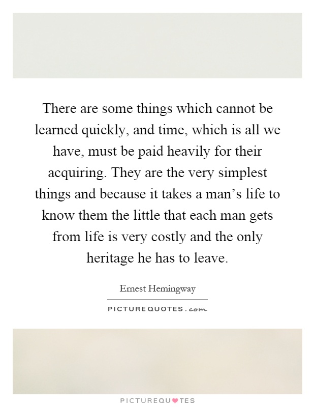 There are some things which cannot be learned quickly, and time, which is all we have, must be paid heavily for their acquiring. They are the very simplest things and because it takes a man's life to know them the little that each man gets from life is very costly and the only heritage he has to leave Picture Quote #1
