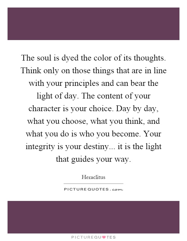 The soul is dyed the color of its thoughts. Think only on those things that are in line with your principles and can bear the light of day. The content of your character is your choice. Day by day, what you choose, what you think, and what you do is who you become. Your integrity is your destiny... it is the light that guides your way Picture Quote #1