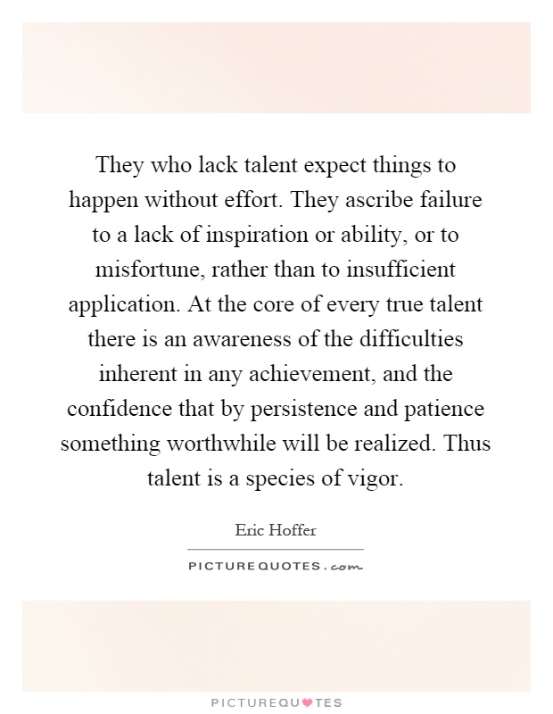 They who lack talent expect things to happen without effort. They ascribe failure to a lack of inspiration or ability, or to misfortune, rather than to insufficient application. At the core of every true talent there is an awareness of the difficulties inherent in any achievement, and the confidence that by persistence and patience something worthwhile will be realized. Thus talent is a species of vigor Picture Quote #1